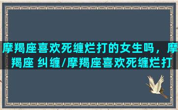 摩羯座喜欢死缠烂打的女生吗，摩羯座 纠缠/摩羯座喜欢死缠烂打的女生吗，摩羯座 纠缠-我的网站